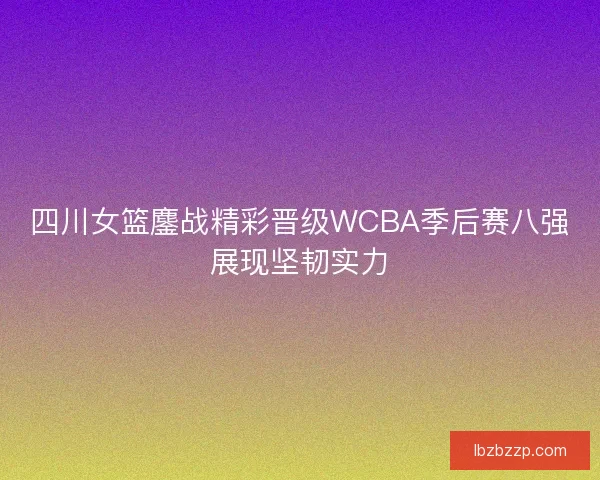 四川女篮鏖战精彩晋级WCBA季后赛八强展现坚韧实力